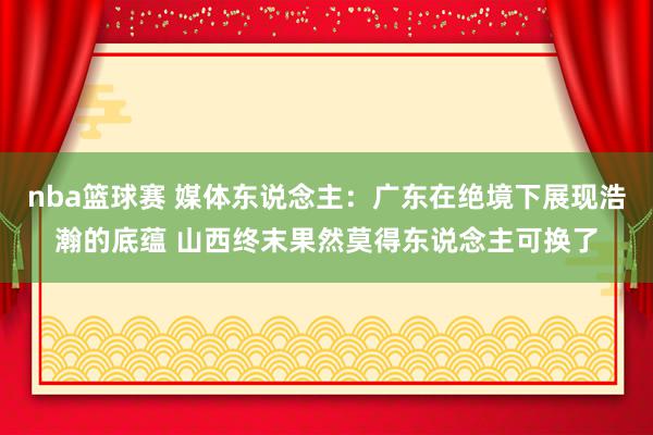 nba篮球赛 媒体东说念主：广东在绝境下展现浩瀚的底蕴 山西终末果然莫得东说念主可换了