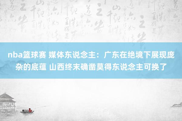 nba篮球赛 媒体东说念主：广东在绝境下展现庞杂的底蕴 山西终末确凿莫得东说念主可换了