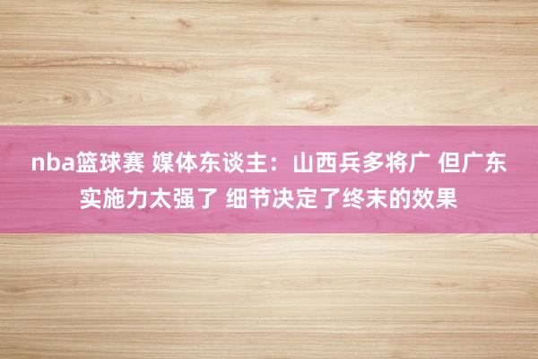 nba篮球赛 媒体东谈主：山西兵多将广 但广东实施力太强了 细节决定了终末的效果