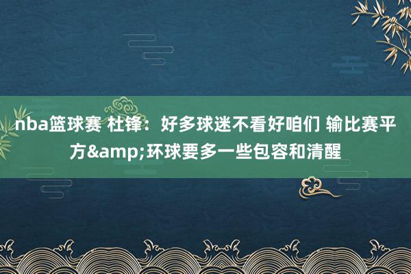 nba篮球赛 杜锋：好多球迷不看好咱们 输比赛平方&环球要多一些包容和清醒