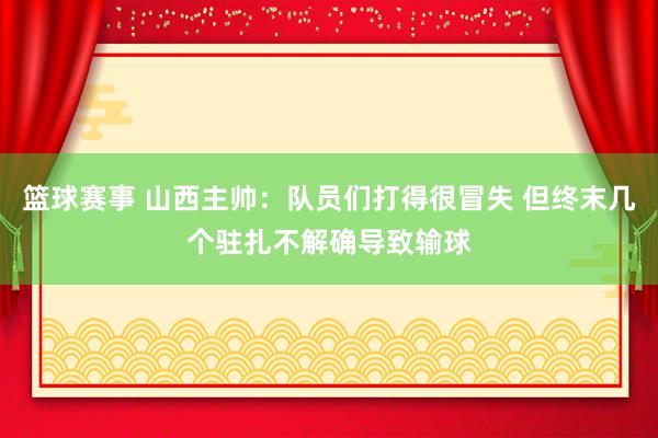 篮球赛事 山西主帅：队员们打得很冒失 但终末几个驻扎不解确导致输球