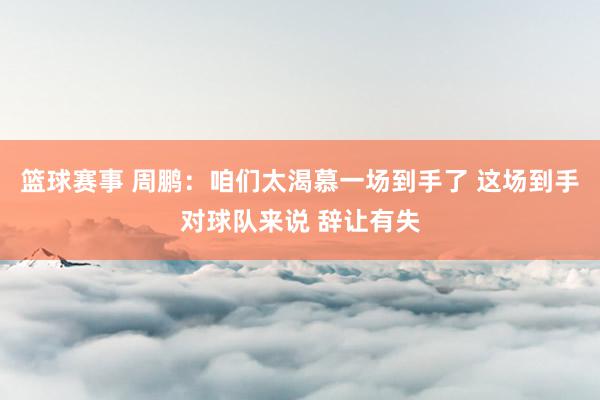 篮球赛事 周鹏：咱们太渴慕一场到手了 这场到手对球队来说 辞让有失