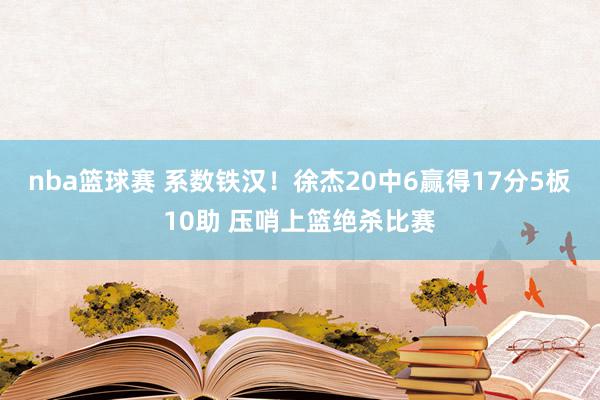 nba篮球赛 系数铁汉！徐杰20中6赢得17分5板10助 压哨上篮绝杀比赛