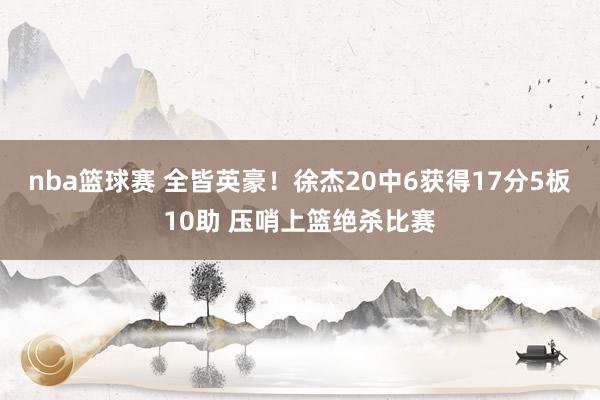 nba篮球赛 全皆英豪！徐杰20中6获得17分5板10助 压哨上篮绝杀比赛