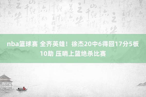 nba篮球赛 全齐英雄！徐杰20中6得回17分5板10助 压哨上篮绝杀比赛