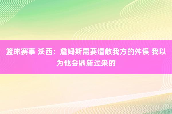 篮球赛事 沃西：詹姆斯需要遣散我方的舛误 我以为他会鼎新过来的