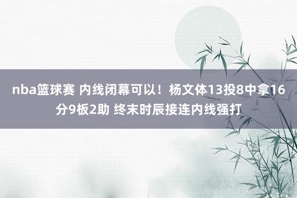 nba篮球赛 内线闭幕可以！杨文体13投8中拿16分9板2助 终末时辰接连内线强打