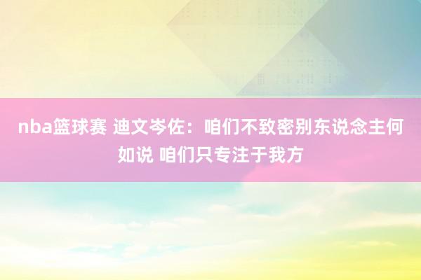 nba篮球赛 迪文岑佐：咱们不致密别东说念主何如说 咱们只专注于我方