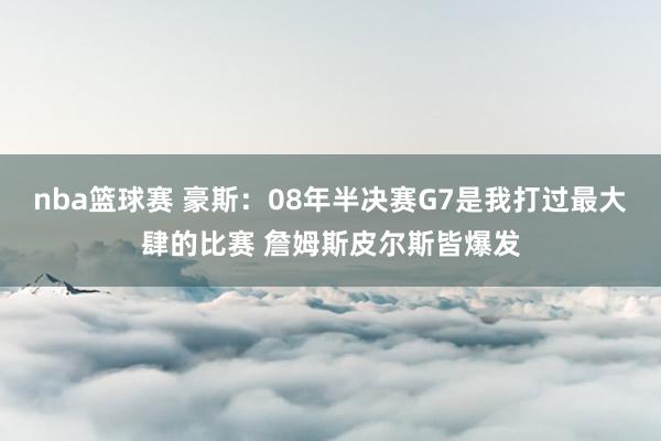 nba篮球赛 豪斯：08年半决赛G7是我打过最大肆的比赛 詹姆斯皮尔斯皆爆发