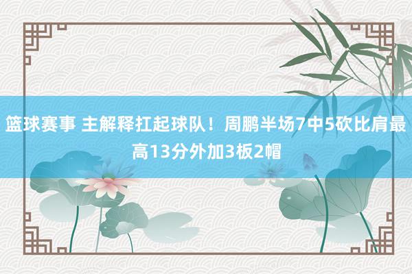 篮球赛事 主解释扛起球队！周鹏半场7中5砍比肩最高13分外加3板2帽