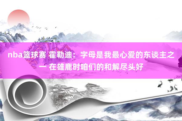 nba篮球赛 霍勒迪：字母是我最心爱的东谈主之一 在雄鹿时咱们的和解尽头好