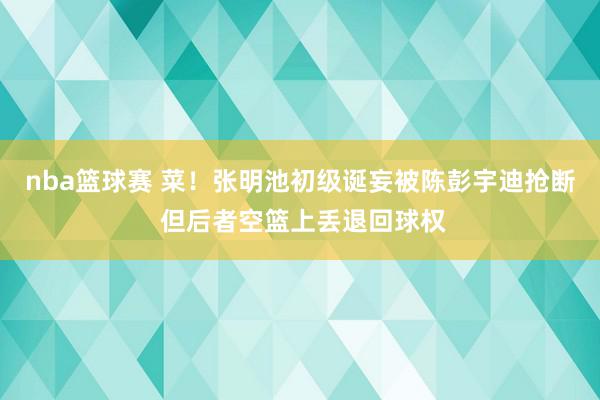 nba篮球赛 菜！张明池初级诞妄被陈彭宇迪抢断 但后者空篮上丢退回球权