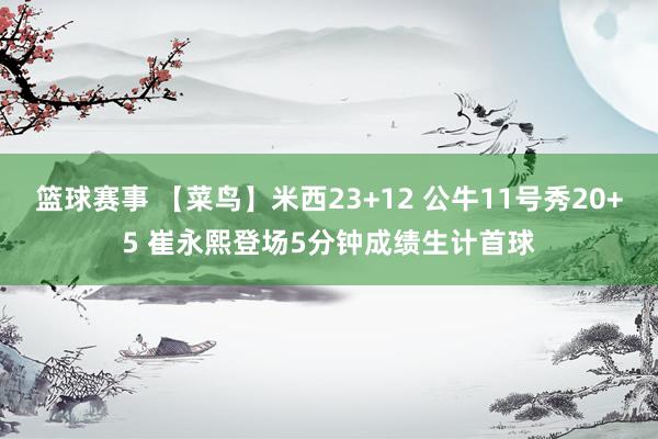 篮球赛事 【菜鸟】米西23+12 公牛11号秀20+5 崔永熙登场5分钟成绩生计首球