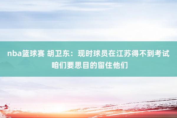 nba篮球赛 胡卫东：现时球员在江苏得不到考试 咱们要思目的留住他们