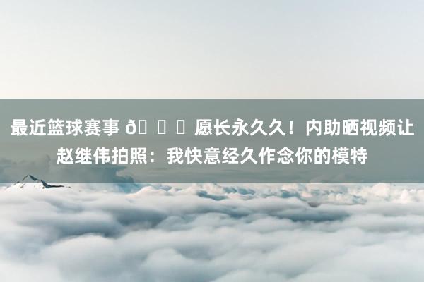 最近篮球赛事 😁愿长永久久！内助晒视频让赵继伟拍照：我快意经久作念你的模特