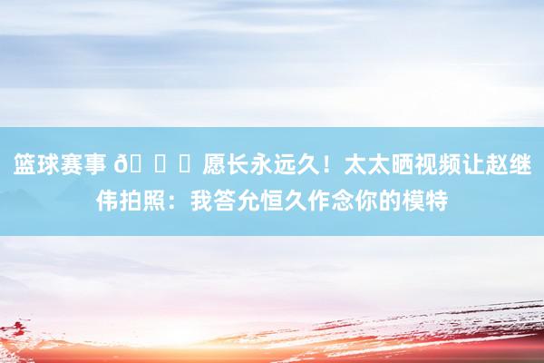 篮球赛事 😁愿长永远久！太太晒视频让赵继伟拍照：我答允恒久作念你的模特