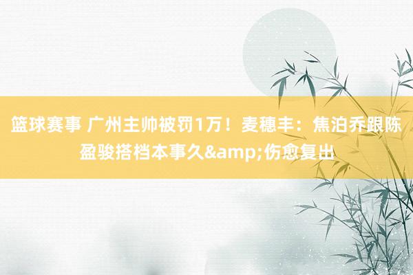 篮球赛事 广州主帅被罚1万！麦穗丰：焦泊乔跟陈盈骏搭档本事久&伤愈复出