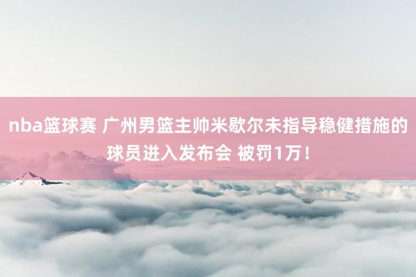 nba篮球赛 广州男篮主帅米歇尔未指导稳健措施的球员进入发布会 被罚1万！