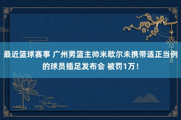 最近篮球赛事 广州男篮主帅米歇尔未携带适正当例的球员插足发布会 被罚1万！