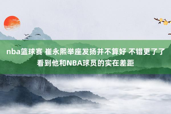 nba篮球赛 崔永熙举座发扬并不算好 不错更了了看到他和NBA球员的实在差距