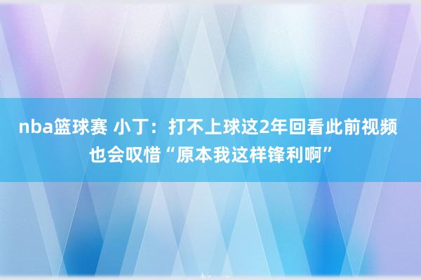 nba篮球赛 小丁：打不上球这2年回看此前视频 也会叹惜“原本我这样锋利啊”