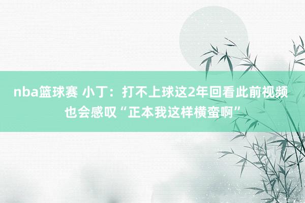 nba篮球赛 小丁：打不上球这2年回看此前视频 也会感叹“正本我这样横蛮啊”