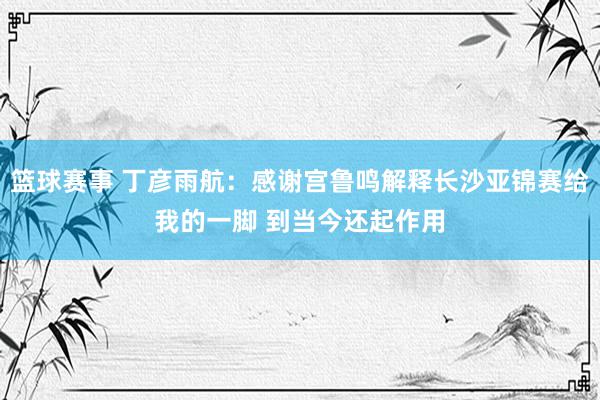 篮球赛事 丁彦雨航：感谢宫鲁鸣解释长沙亚锦赛给我的一脚 到当今还起作用