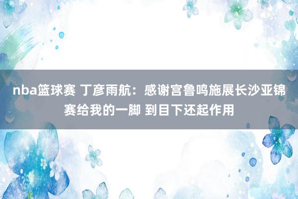 nba篮球赛 丁彦雨航：感谢宫鲁鸣施展长沙亚锦赛给我的一脚 到目下还起作用