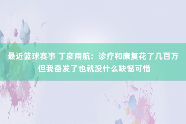 最近篮球赛事 丁彦雨航：诊疗和康复花了几百万 但我奋发了也就没什么缺憾可惜