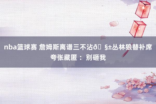 nba篮球赛 詹姆斯离谱三不沾🧱丛林狼替补席夸张藏匿 ：别砸我