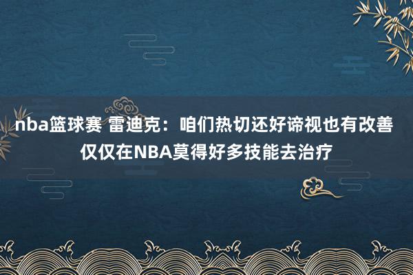 nba篮球赛 雷迪克：咱们热切还好谛视也有改善 仅仅在NBA莫得好多技能去治疗