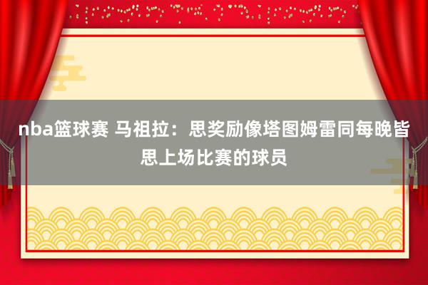 nba篮球赛 马祖拉：思奖励像塔图姆雷同每晚皆思上场比赛的球员