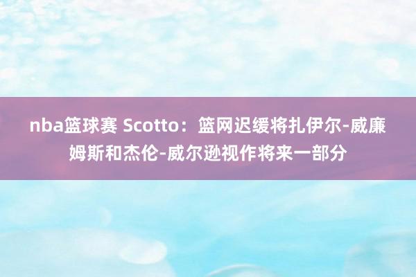 nba篮球赛 Scotto：篮网迟缓将扎伊尔-威廉姆斯和杰伦-威尔逊视作将来一部分