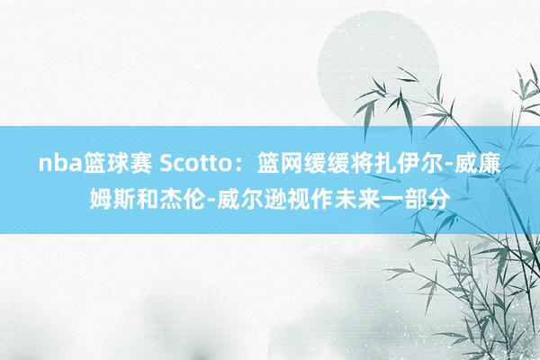 nba篮球赛 Scotto：篮网缓缓将扎伊尔-威廉姆斯和杰伦-威尔逊视作未来一部分