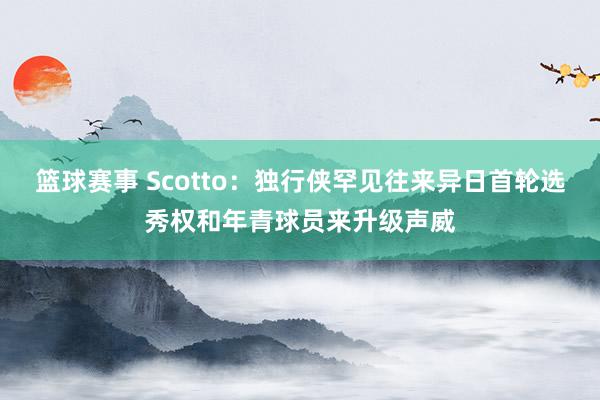 篮球赛事 Scotto：独行侠罕见往来异日首轮选秀权和年青球员来升级声威