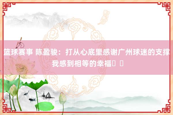 篮球赛事 陈盈骏：打从心底里感谢广州球迷的支撑 我感到相等的幸福❤️