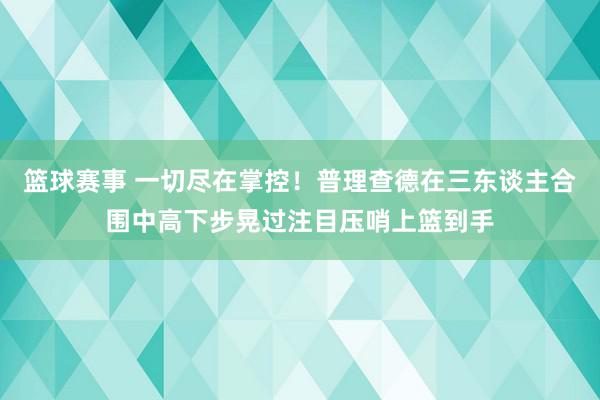 篮球赛事 一切尽在掌控！普理查德在三东谈主合围中高下步晃过注目压哨上篮到手