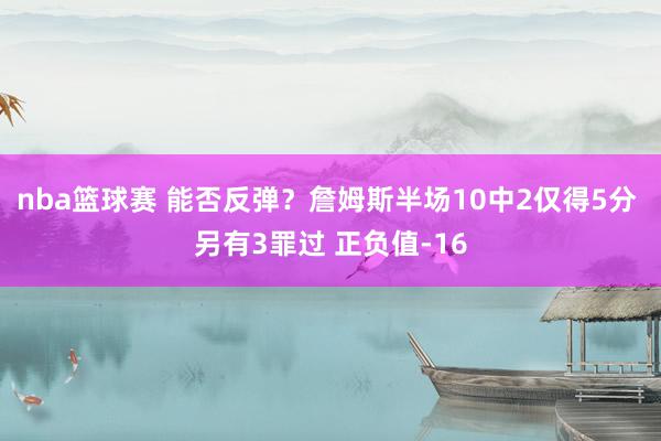 nba篮球赛 能否反弹？詹姆斯半场10中2仅得5分 另有3罪过 正负值-16