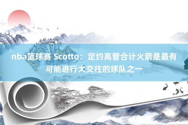 nba篮球赛 Scotto：定约高管合计火箭是最有可能进行大交往的球队之一