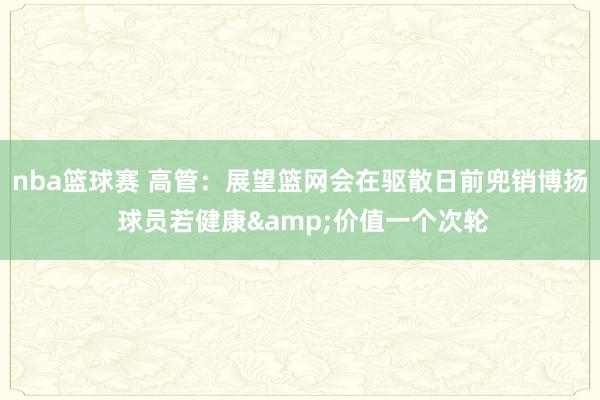 nba篮球赛 高管：展望篮网会在驱散日前兜销博扬 球员若健康&价值一个次轮