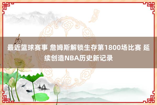 最近篮球赛事 詹姆斯解锁生存第1800场比赛 延续创造NBA历史新记录