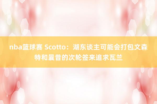 nba篮球赛 Scotto：湖东谈主可能会打包文森特和曩昔的次轮签来追求瓦兰