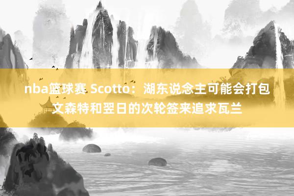 nba篮球赛 Scotto：湖东说念主可能会打包文森特和翌日的次轮签来追求瓦兰