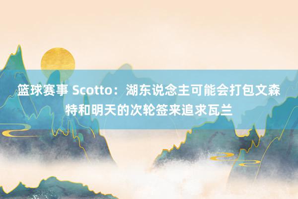 篮球赛事 Scotto：湖东说念主可能会打包文森特和明天的次轮签来追求瓦兰