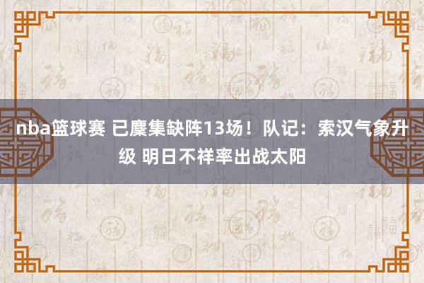 nba篮球赛 已麇集缺阵13场！队记：索汉气象升级 明日不祥率出战太阳