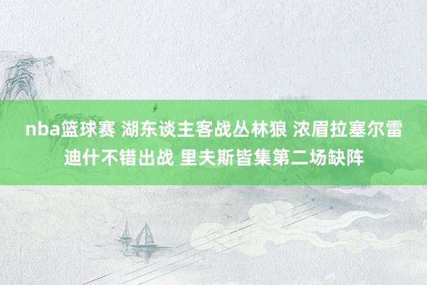 nba篮球赛 湖东谈主客战丛林狼 浓眉拉塞尔雷迪什不错出战 里夫斯皆集第二场缺阵