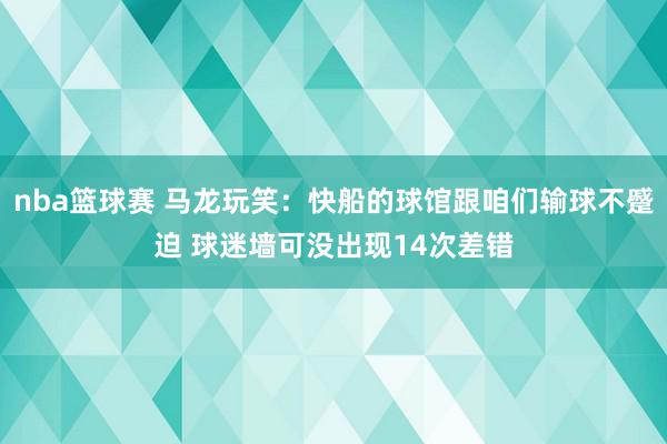 nba篮球赛 马龙玩笑：快船的球馆跟咱们输球不蹙迫 球迷墙可没出现14次差错