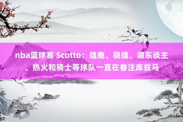 nba篮球赛 Scotto：雄鹿、骁雄、湖东谈主、热火和骑士等球队一直在眷注库兹马