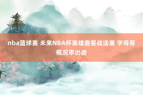 nba篮球赛 未来NBA杯赛雄鹿客战活塞 字母哥概况率出战