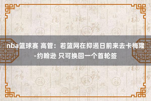 nba篮球赛 高管：若篮网在抑遏日前来去卡梅隆-约翰逊 只可换回一个首轮签